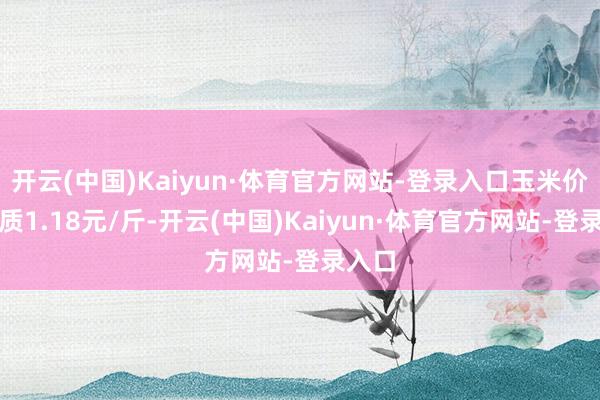 开云(中国)Kaiyun·体育官方网站-登录入口玉米价钱本质1.18元/斤-开云(中国)Kaiyun·体育官方网站-登录入口