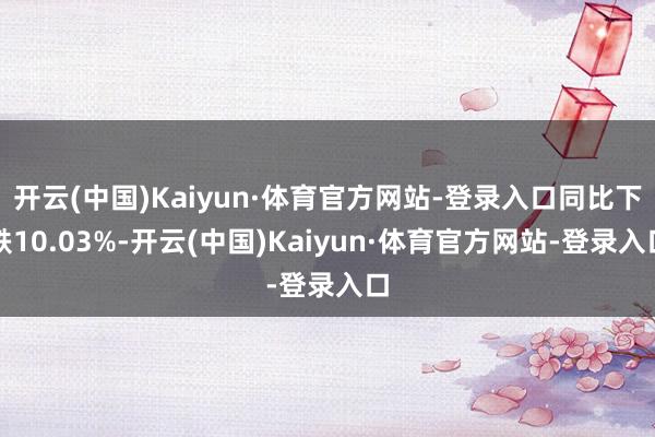 开云(中国)Kaiyun·体育官方网站-登录入口同比下跌10.03%-开云(中国)Kaiyun·体育官方网站-登录入口