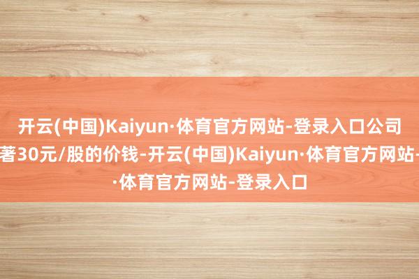 开云(中国)Kaiyun·体育官方网站-登录入口公司拟以不卓著30元/股的价钱-开云(中国)Kaiyun·体育官方网站-登录入口