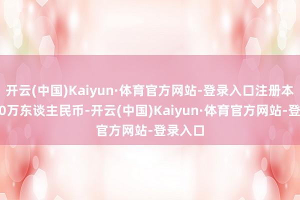 开云(中国)Kaiyun·体育官方网站-登录入口注册本钱5050万东谈主民币-开云(中国)Kaiyun·体育官方网站-登录入口