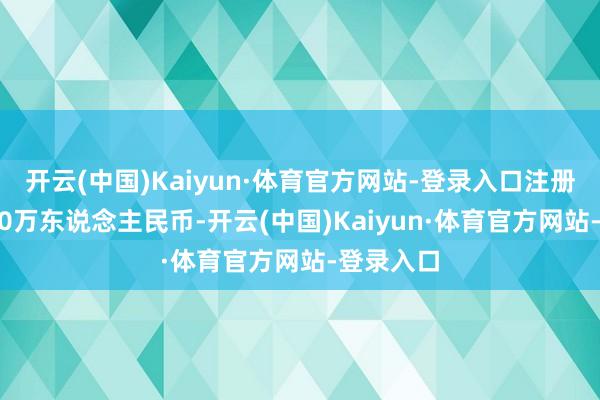 开云(中国)Kaiyun·体育官方网站-登录入口注册成本8000万东说念主民币-开云(中国)Kaiyun·体育官方网站-登录入口