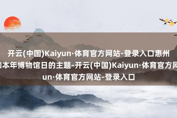 开云(中国)Kaiyun·体育官方网站-登录入口惠州市博物馆紧扣本年博物馆日的主题-开云(中国)Kaiyun·体育官方网站-登录入口