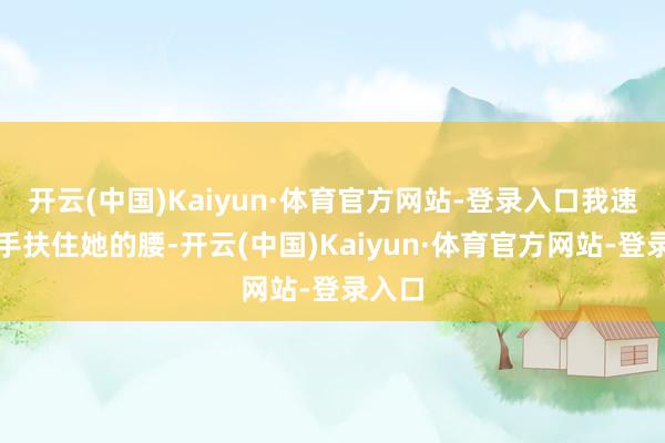 开云(中国)Kaiyun·体育官方网站-登录入口我速即伸手扶住她的腰-开云(中国)Kaiyun·体育官方网站-登录入口