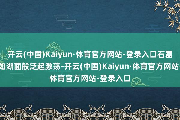 开云(中国)Kaiyun·体育官方网站-登录入口石磊的内心却如湖面般泛起激荡-开云(中国)Kaiyun·体育官方网站-登录入口