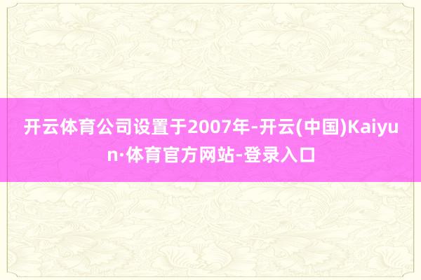 开云体育公司设置于2007年-开云(中国)Kaiyun·体育官方网站-登录入口