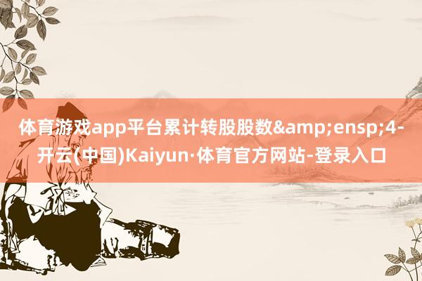 体育游戏app平台累计转股股数&ensp;4-开云(中国)Kaiyun·体育官方网站-登录入口