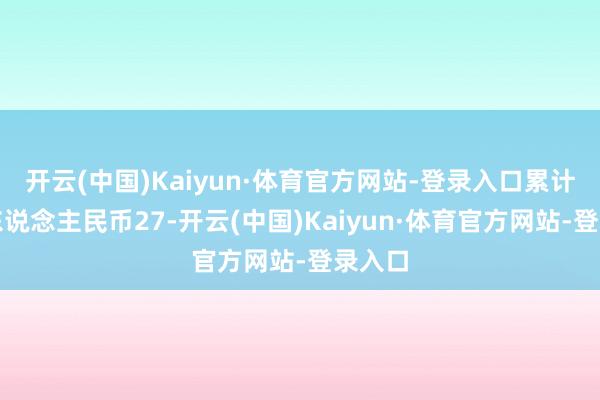 开云(中国)Kaiyun·体育官方网站-登录入口累计已有东说念主民币27-开云(中国)Kaiyun·体育官方网站-登录入口