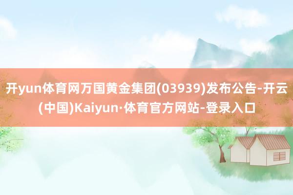 开yun体育网万国黄金集团(03939)发布公告-开云(中国)Kaiyun·体育官方网站-登录入口