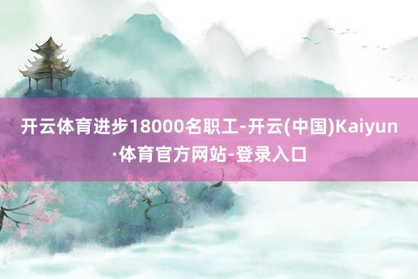 开云体育进步18000名职工-开云(中国)Kaiyun·体育官方网站-登录入口