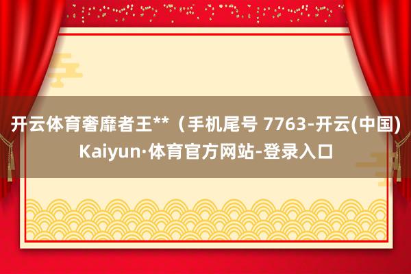 开云体育奢靡者王**（手机尾号 7763-开云(中国)Kaiyun·体育官方网站-登录入口