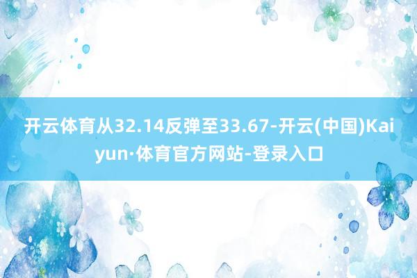 开云体育从32.14反弹至33.67-开云(中国)Kaiyun·体育官方网站-登录入口