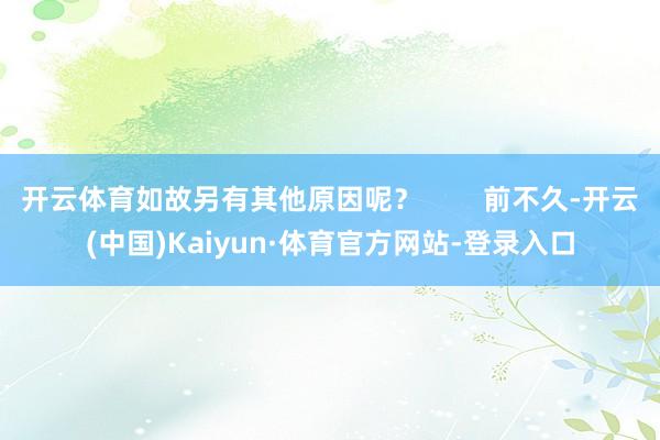 开云体育如故另有其他原因呢？        前不久-开云(中国)Kaiyun·体育官方网站-登录入口