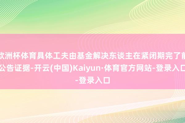 欧洲杯体育具体工夫由基金解决东谈主在紧闭期完了前公告证据-开云(中国)Kaiyun·体育官方网站-登录入口