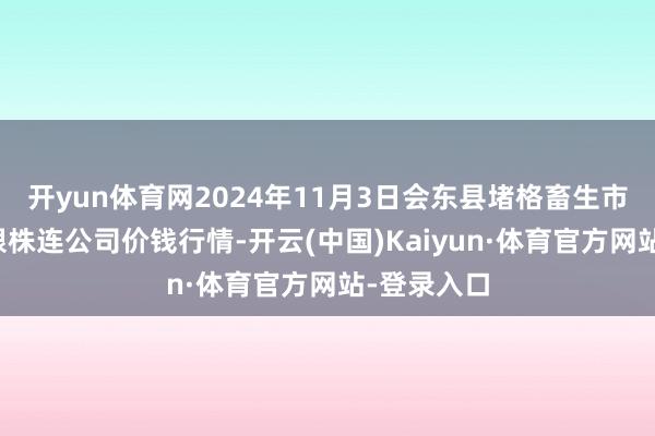 开yun体育网2024年11月3日会东县堵格畜生市集指标有限株连公司价钱行情-开云(中国)Kaiyun·体育官方网站-登录入口