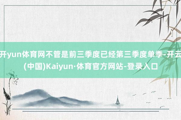 开yun体育网不管是前三季度已经第三季度单季-开云(中国)Kaiyun·体育官方网站-登录入口