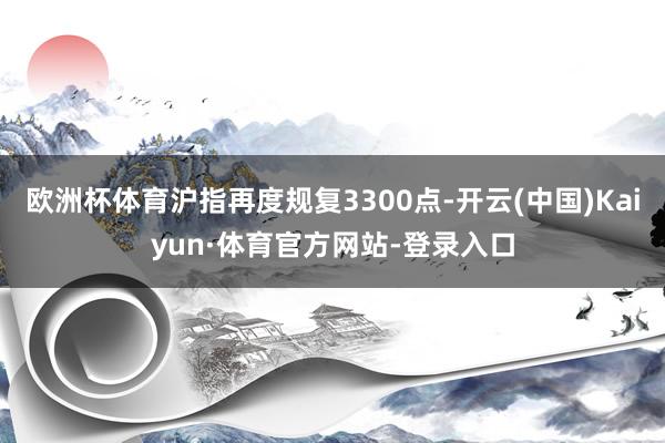 欧洲杯体育沪指再度规复3300点-开云(中国)Kaiyun·体育官方网站-登录入口