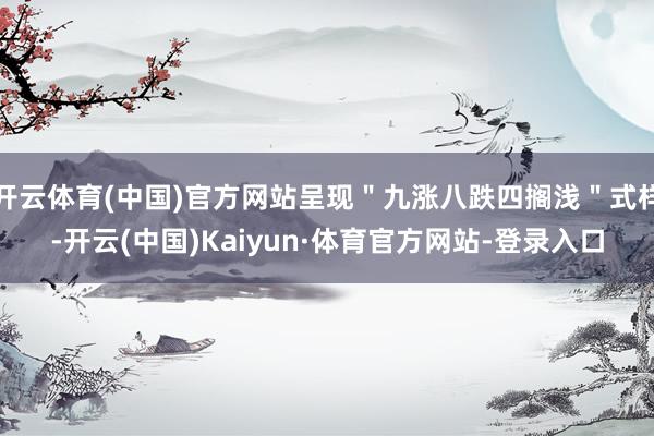 开云体育(中国)官方网站呈现＂九涨八跌四搁浅＂式样-开云(中国)Kaiyun·体育官方网站-登录入口