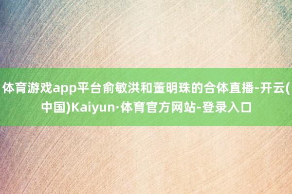 体育游戏app平台俞敏洪和董明珠的合体直播-开云(中国)Kaiyun·体育官方网站-登录入口