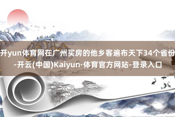 开yun体育网在广州买房的他乡客遍布天下34个省份-开云(中国)Kaiyun·体育官方网站-登录入口