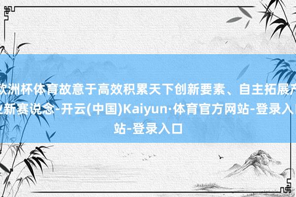 欧洲杯体育故意于高效积累天下创新要素、自主拓展产业新赛说念-开云(中国)Kaiyun·体育官方网站-登录入口