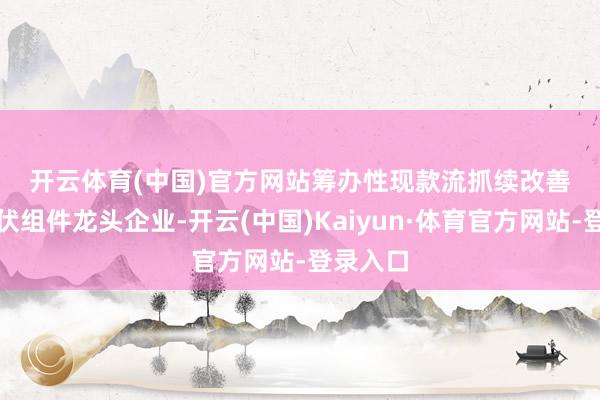 开云体育(中国)官方网站　　筹办性现款流抓续改善　　行动光伏组件龙头企业-开云(中国)Kaiyun·体育官方网站-登录入口