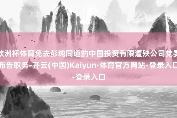 欧洲杯体育免去彭纯同道的中国投资有限遭殃公司党委布告职务-开云(中国)Kaiyun·体育官方网站-登录入口