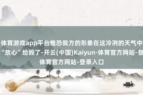 体育游戏app平台惟恐我方的形象在这冷冽的天气中被阿谁“放心”给毁了-开云(中国)Kaiyun·体育官方网站-登录入口