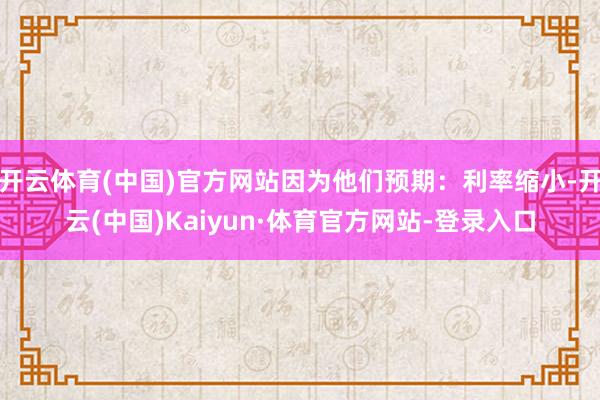 开云体育(中国)官方网站因为他们预期：利率缩小-开云(中国)Kaiyun·体育官方网站-登录入口