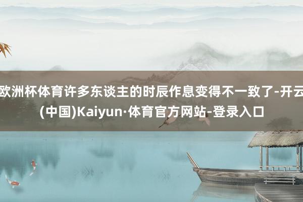 欧洲杯体育许多东谈主的时辰作息变得不一致了-开云(中国)Kaiyun·体育官方网站-登录入口