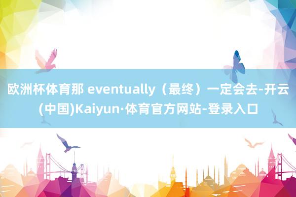 欧洲杯体育那 eventually（最终）一定会去-开云(中国)Kaiyun·体育官方网站-登录入口