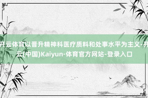 开云体育以晋升精神科医疗质料和处事水平为主义-开云(中国)Kaiyun·体育官方网站-登录入口