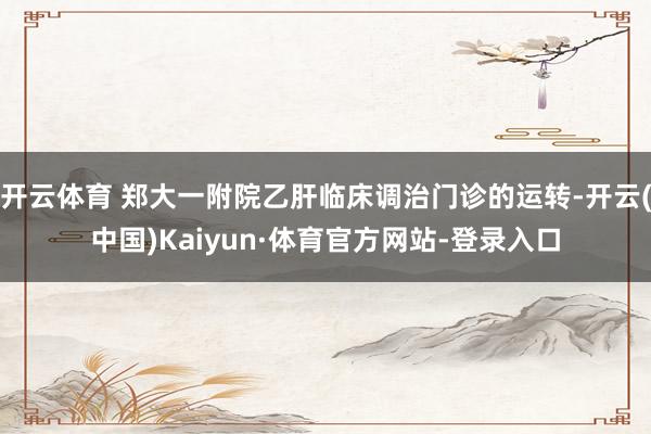 开云体育 郑大一附院乙肝临床调治门诊的运转-开云(中国)Kaiyun·体育官方网站-登录入口