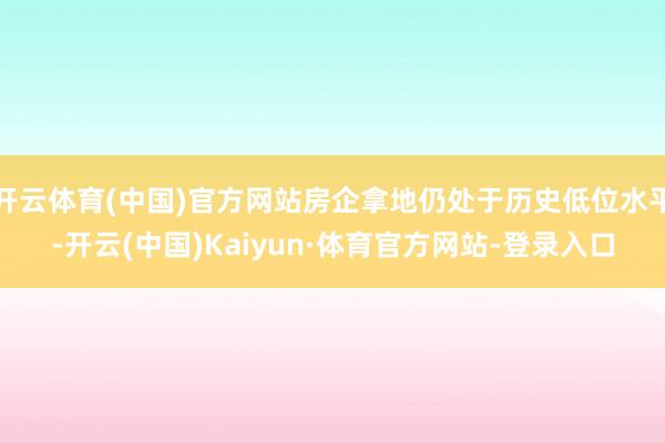 开云体育(中国)官方网站房企拿地仍处于历史低位水平-开云(中国)Kaiyun·体育官方网站-登录入口