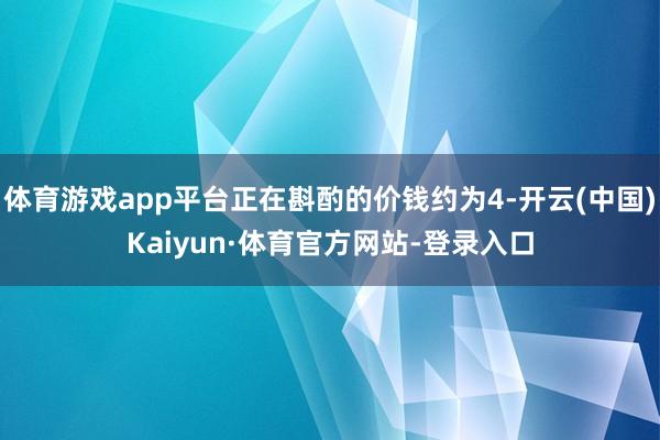 体育游戏app平台正在斟酌的价钱约为4-开云(中国)Kaiyun·体育官方网站-登录入口