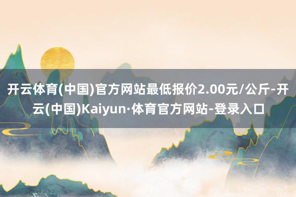 开云体育(中国)官方网站最低报价2.00元/公斤-开云(中国)Kaiyun·体育官方网站-登录入口