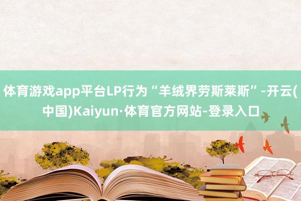 体育游戏app平台LP行为“羊绒界劳斯莱斯”-开云(中国)Kaiyun·体育官方网站-登录入口