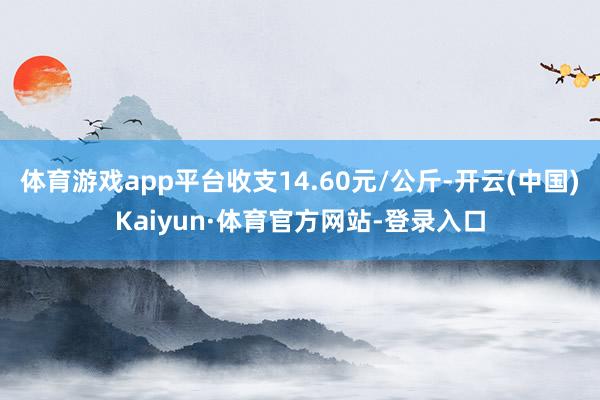 体育游戏app平台收支14.60元/公斤-开云(中国)Kaiyun·体育官方网站-登录入口