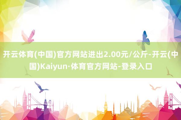 开云体育(中国)官方网站进出2.00元/公斤-开云(中国)Kaiyun·体育官方网站-登录入口