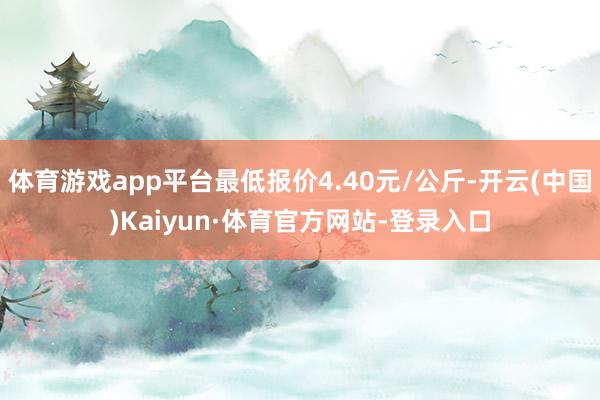 体育游戏app平台最低报价4.40元/公斤-开云(中国)Kaiyun·体育官方网站-登录入口