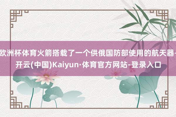 欧洲杯体育火箭搭载了一个供俄国防部使用的航天器-开云(中国)Kaiyun·体育官方网站-登录入口