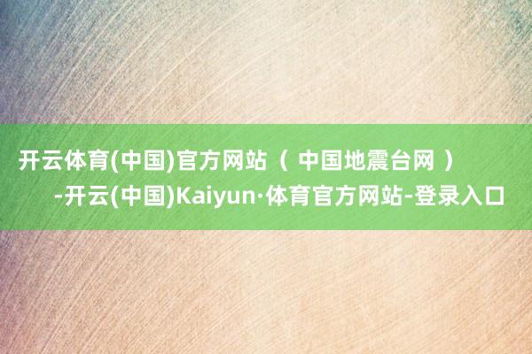 开云体育(中国)官方网站（ 中国地震台网 ）            -开云(中国)Kaiyun·体育官方网站-登录入口