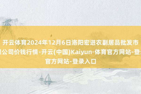 开云体育2024年12月6日洛阳宏进农副居品批发市集有限公司价钱行情-开云(中国)Kaiyun·体育官方网站-登录入口