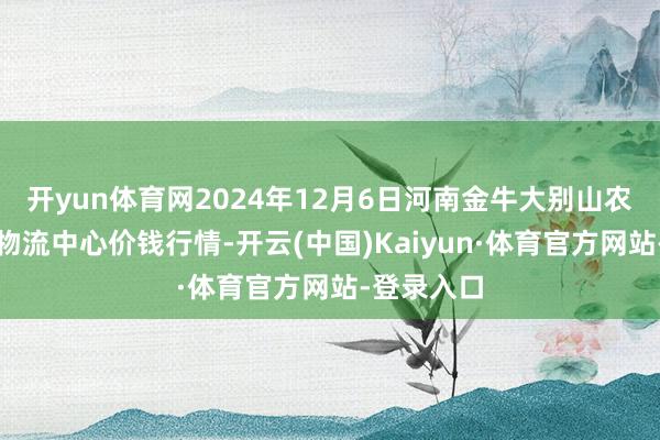 开yun体育网2024年12月6日河南金牛大别山农居品当代物流中心价钱行情-开云(中国)Kaiyun·体育官方网站-登录入口