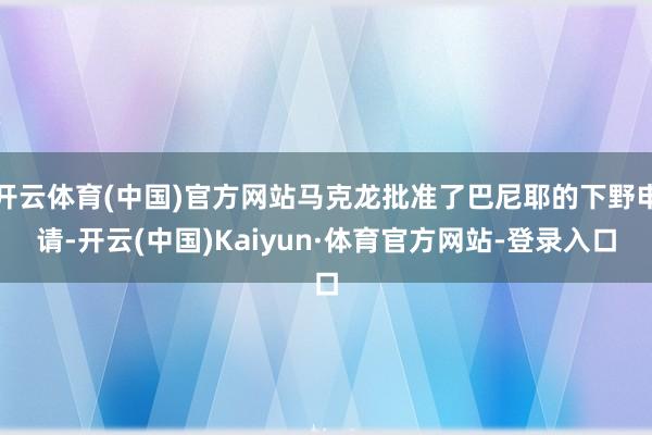 开云体育(中国)官方网站马克龙批准了巴尼耶的下野申请-开云(中国)Kaiyun·体育官方网站-登录入口