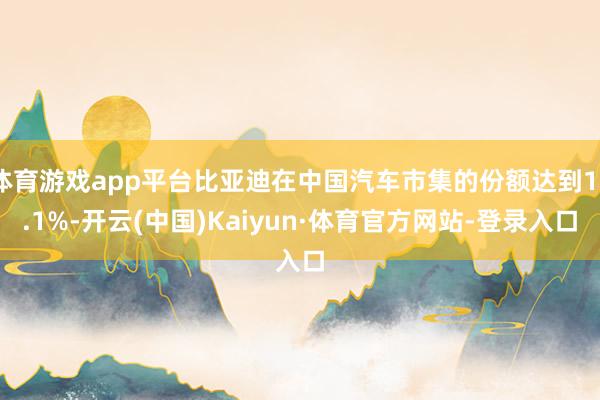 体育游戏app平台比亚迪在中国汽车市集的份额达到17.1%-开云(中国)Kaiyun·体育官方网站-登录入口