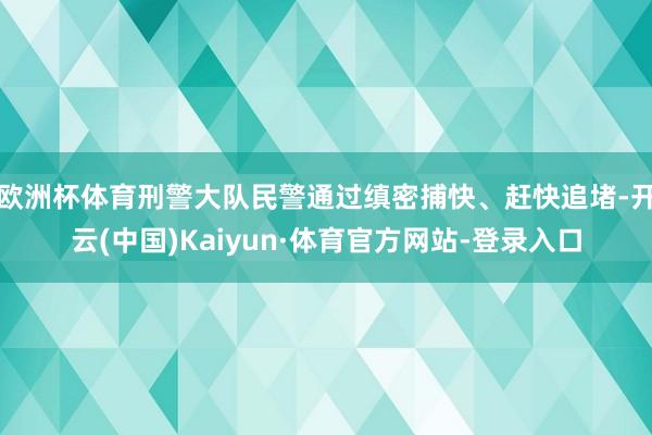 欧洲杯体育刑警大队民警通过缜密捕快、赶快追堵-开云(中国)Kaiyun·体育官方网站-登录入口