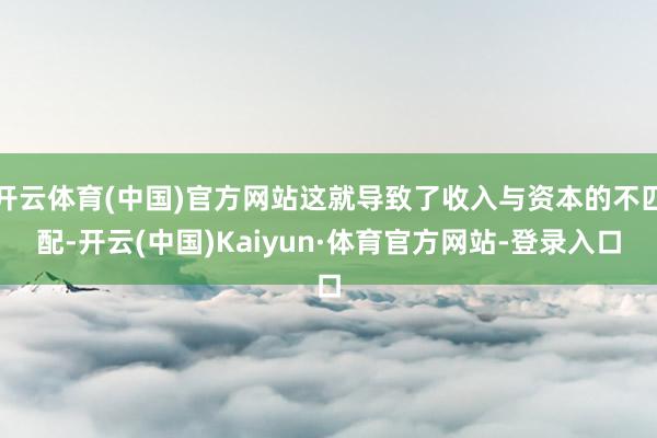 开云体育(中国)官方网站这就导致了收入与资本的不匹配-开云(中国)Kaiyun·体育官方网站-登录入口