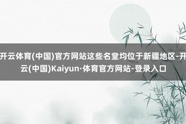 开云体育(中国)官方网站这些名堂均位于新疆地区-开云(中国)Kaiyun·体育官方网站-登录入口