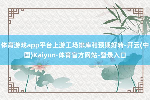 体育游戏app平台上游工场排库和预期好转-开云(中国)Kaiyun·体育官方网站-登录入口