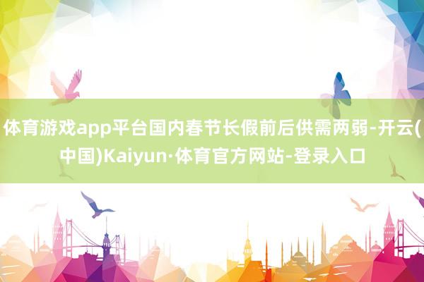 体育游戏app平台国内春节长假前后供需两弱-开云(中国)Kaiyun·体育官方网站-登录入口